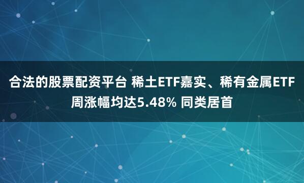 合法的股票配资平台 稀土ETF嘉实、稀有金属ETF周涨幅均达5.48% 同类居首