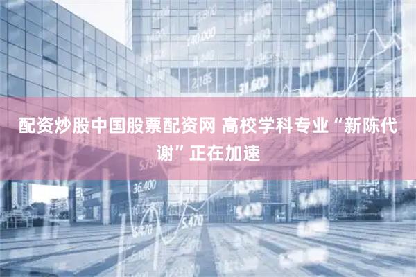 配资炒股中国股票配资网 高校学科专业“新陈代谢”正在加速