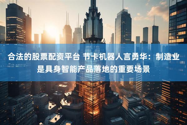 合法的股票配资平台 节卡机器人言勇华：制造业是具身智能产品落地的重要场景