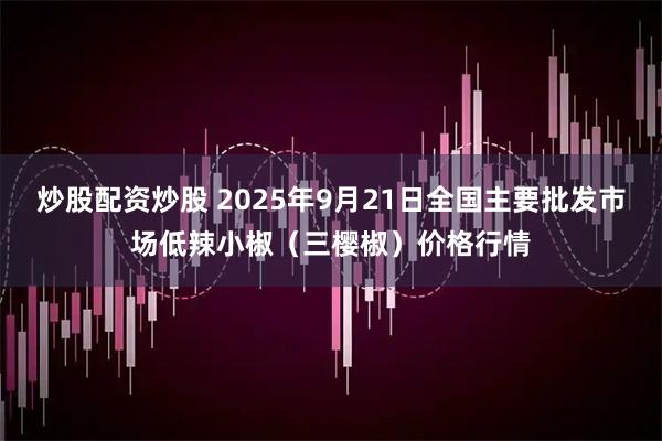 炒股配资炒股 2025年9月21日全国主要批发市场低辣小椒（三樱椒）价格行情