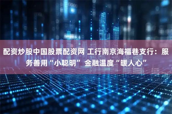 配资炒股中国股票配资网 工行南京海福巷支行：服务善用“小聪明” 金融温度“暖人心”