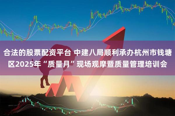 合法的股票配资平台 中建八局顺利承办杭州市钱塘区2025年“质量月”现场观摩暨质量管理培训会