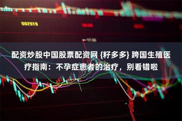 配资炒股中国股票配资网 {籽多多} 跨国生殖医疗指南：不孕症患者的治疗，别看错啦