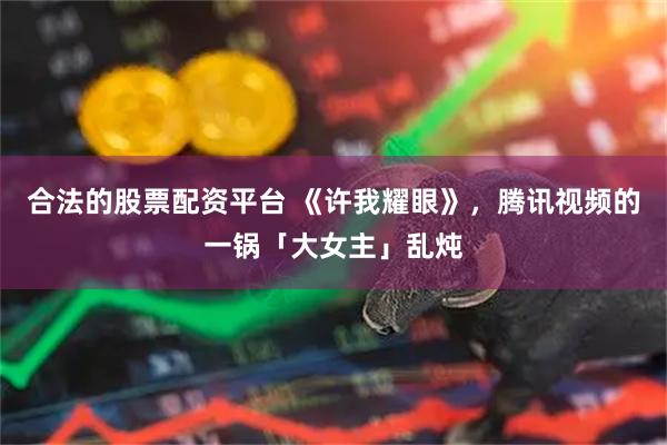 合法的股票配资平台 《许我耀眼》，腾讯视频的一锅「大女主」乱炖