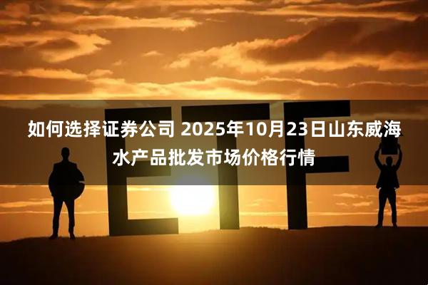 如何选择证券公司 2025年10月23日山东威海水产品批发市场价格行情