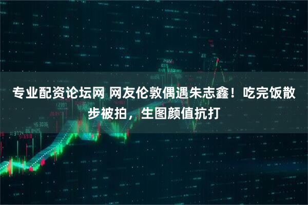 专业配资论坛网 网友伦敦偶遇朱志鑫！吃完饭散步被拍，生图颜值抗打