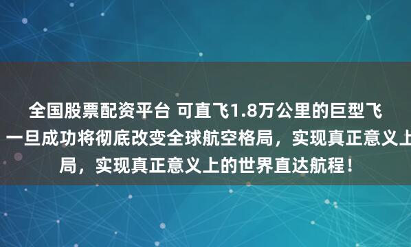 全国股票配资平台 可直飞1.8万公里的巨型飞机准备提前立项？一旦成功将彻底改变全球航空格局，实现真正意义上的世界直达航程！